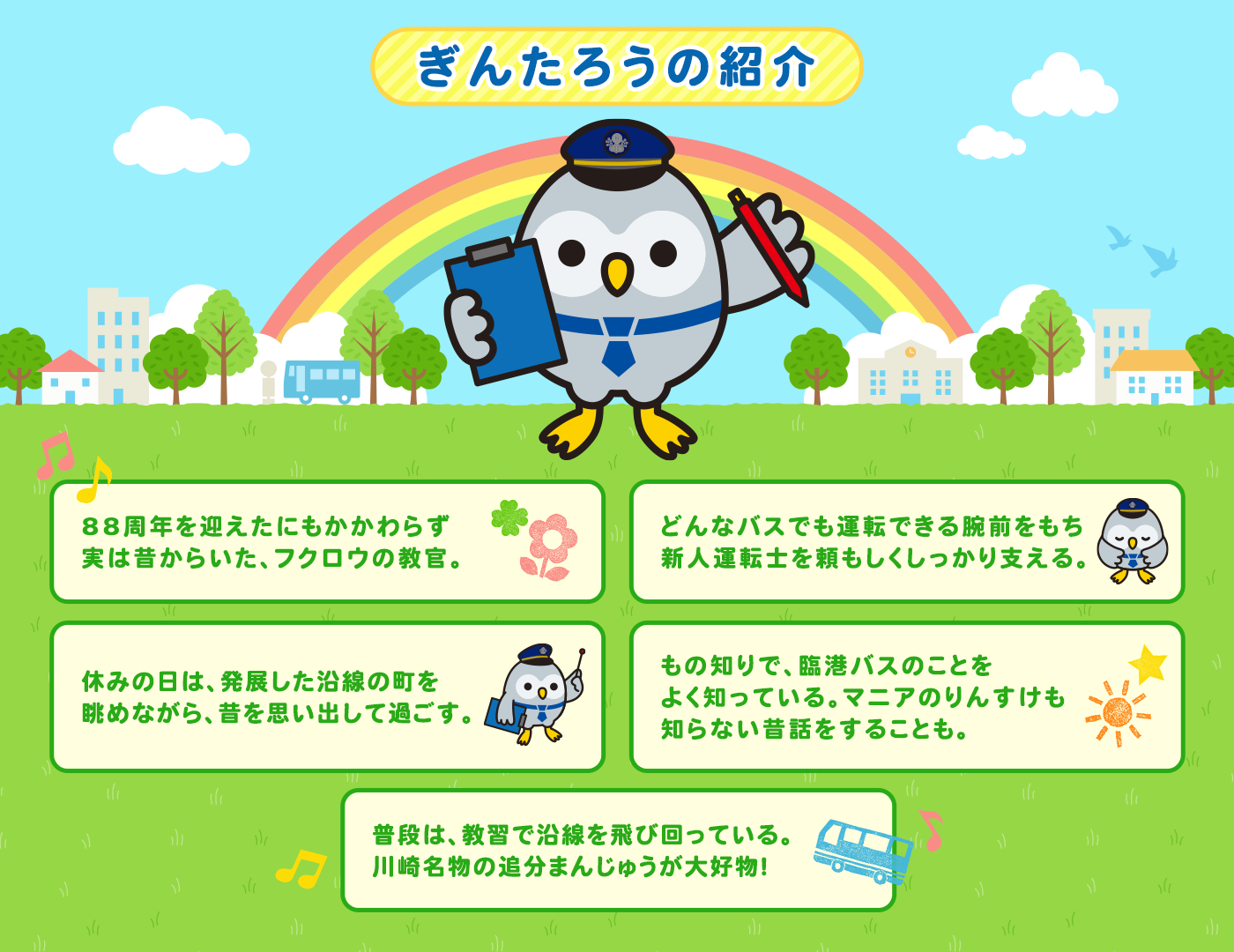 ・88周年を迎えたにもかかわらず実は昔からいた、フクロウの教官。・どんなバスでも運転できる腕前をもち新人運転士を頼もしくしっかり支える。・休みの日は、発展した沿線の町を眺めながら、昔を思い出して過ごす。・もの知りで、臨港バスのことをよく知っている。マニアのりんすけも知らない昔話をすることも。・普段は、教習で沿線を飛び回っている。川崎名物の追分まんじゅうが大好物！